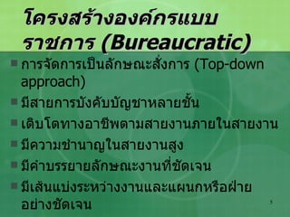โครงสร้างองค์กรแบบราชการ  (Bureaucratic) การจัดการเป็นลักษณะสั่งการ  (Top-down approach) มีสายการบังคับบัญชาหลายชั้น เติบโตทางอาชีพตามสายงานภายในสายงาน มีความชำนาญในสายงานสูง มีคำบรรยายลักษณะงานที่ชัดเจน มีเส้นแบ่งระหว่างงานและแผนกหรือฝ่ายอย่างชัดเจน พนักงานแต่ละฝ่ายทำงานอย่างเป็นอิสระต่อกัน 