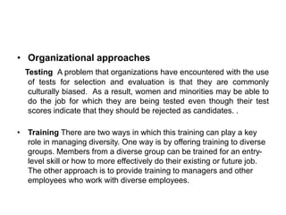 • Organizational approaches
Testing A problem that organizations have encountered with the use
of tests for selection and evaluation is that they are commonly
culturally biased. As a result, women and minorities may be able to
do the job for which they are being tested even though their test
scores indicate that they should be rejected as candidates. .
• Training There are two ways in which this training can play a key
role in managing diversity. One way is by offering training to diverse
groups. Members from a diverse group can be trained for an entry-
level skill or how to more effectively do their existing or future job.
The other approach is to provide training to managers and other
employees who work with diverse employees.
 