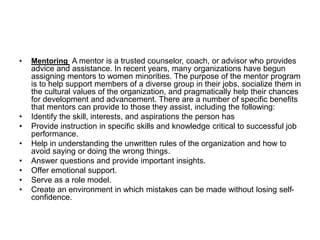 • Mentoring A mentor is a trusted counselor, coach, or advisor who provides
advice and assistance. In recent years, many organizations have begun
assigning mentors to women minorities. The purpose of the mentor program
is to help support members of a diverse group in their jobs, socialize them in
the cultural values of the organization, and pragmatically help their chances
for development and advancement. There are a number of specific benefits
that mentors can provide to those they assist, including the following:
• Identify the skill, interests, and aspirations the person has
• Provide instruction in specific skills and knowledge critical to successful job
performance.
• Help in understanding the unwritten rules of the organization and how to
avoid saying or doing the wrong things.
• Answer questions and provide important insights.
• Offer emotional support.
• Serve as a role model.
• Create an environment in which mistakes can be made without losing self-
confidence.
 