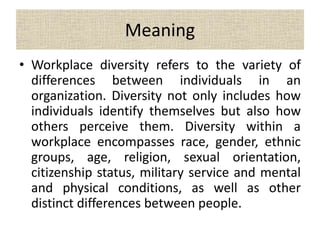 Meaning
• Workplace diversity refers to the variety of
differences between individuals in an
organization. Diversity not only includes how
individuals identify themselves but also how
others perceive them. Diversity within a
workplace encompasses race, gender, ethnic
groups, age, religion, sexual orientation,
citizenship status, military service and mental
and physical conditions, as well as other
distinct differences between people.
 