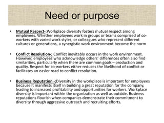 Need or purpose
• Mutual Respect-:Workplace diversity fosters mutual respect among
employees. Whether employees work in groups or teams comprised of co-
workers with varied work styles, or colleagues who represent different
cultures or generations, a synergistic work environment become the norm
• Conflict Resolution-; Conflict inevitably occurs in the work environment.
However, employees who acknowledge others’ differences often also find
similarities, particularly when there are common goals – production and
quality. Respect for co-workers either reduces the likelihood of conflict or
facilitates an easier road to conflict resolution.
• Business Reputation -:Diversity in the workplace is important for employees
because it manifests itself in building a great reputation for the company,
leading to increased profitability and opportunities for workers. Workplace
diversity is important within the organization as well as outside. Business
reputations flourish when companies demonstrate their commitment to
diversity through aggressive outreach and recruiting efforts.
 