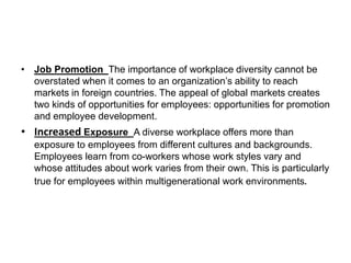 • Job Promotion The importance of workplace diversity cannot be
overstated when it comes to an organization’s ability to reach
markets in foreign countries. The appeal of global markets creates
two kinds of opportunities for employees: opportunities for promotion
and employee development.
• Increased Exposure A diverse workplace offers more than
exposure to employees from different cultures and backgrounds.
Employees learn from co-workers whose work styles vary and
whose attitudes about work varies from their own. This is particularly
true for employees within multigenerational work environments.
 