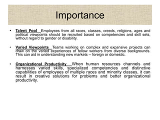 Importance
• Talent Pool Employees from all races, classes, creeds, religions, ages and
political viewpoints should be recruited based on competencies and skill sets,
without regard to gender or disability.
• Varied Viewpoints Teams working on complex and expansive projects can
draw on the varied experiences of fellow workers from diverse backgrounds.
This can aid in understanding new markets -- foreign or domestic.
• Organizational Productivity When human resources channels and
harnesses varied skills, specialized competencies and distinctive
capabilities of employees of multiple races and minority classes, it can
result in creative solutions for problems and better organizational
productivity.
 