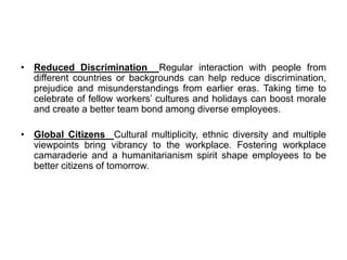 • Reduced Discrimination Regular interaction with people from
different countries or backgrounds can help reduce discrimination,
prejudice and misunderstandings from earlier eras. Taking time to
celebrate of fellow workers’ cultures and holidays can boost morale
and create a better team bond among diverse employees.
• Global Citizens Cultural multiplicity, ethnic diversity and multiple
viewpoints bring vibrancy to the workplace. Fostering workplace
camaraderie and a humanitarianism spirit shape employees to be
better citizens of tomorrow.
 