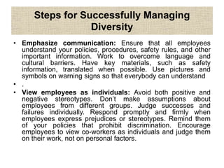 Steps for Successfully Managing
Diversity
• Emphasize communication: Ensure that all employees
understand your policies, procedures, safety rules, and other
important information. Work to overcome language and
cultural barriers. Have key materials, such as safety
information, translated when possible. Use pictures and
symbols on warning signs so that everybody can understand
• .
• View employees as individuals: Avoid both positive and
negative stereotypes. Don’t make assumptions about
employees from different groups. Judge successes and
failures individually. Respond promptly and firmly when
employees express prejudices or stereotypes. Remind them
of your policies that prohibit discrimination. Encourage
employees to view co-workers as individuals and judge them
on their work, not on personal factors.
 