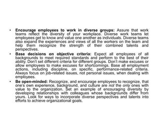 • Encourage employees to work in diverse groups: Assure that work
teams reflect the diversity of your workplace. Diverse work teams let
employees get to know and value one another as individuals. Diverse teams
also expand the experiences and views of all the workers on the team and
help them recognize the strength of their combined talents and
perspectives.
• Base decisions on objective criteria: Expect all employees of all
backgrounds to meet required standards and perform to the best of their
ability. Don’t set different criteria for different groups. Don’t make excuses or
allow employees to make excuses for shortcomings. Base all employment
actions, including discipline, on specific, performance-related criteria.
Always focus on job-related issues, not personal issues, when dealing with
employees.
• Be open-minded: Recognize, and encourage employees to recognize, that
one’s own experience, background, and culture are not the only ones with
value to the organization. Set an example of encouraging diversity by
developing relationships with colleagues whose backgrounds differ from
yours. Look for ways to incorporate diverse perspectives and talents into
efforts to achieve organizational goals.
 