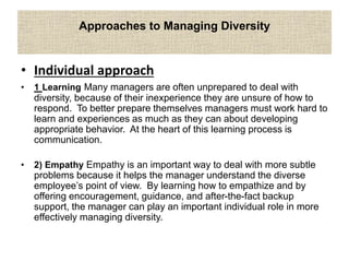 Approaches to Managing Diversity
• Individual approach
• 1 Learning Many managers are often unprepared to deal with
diversity, because of their inexperience they are unsure of how to
respond. To better prepare themselves managers must work hard to
learn and experiences as much as they can about developing
appropriate behavior. At the heart of this learning process is
communication.
• 2) Empathy Empathy is an important way to deal with more subtle
problems because it helps the manager understand the diverse
employee’s point of view. By learning how to empathize and by
offering encouragement, guidance, and after-the-fact backup
support, the manager can play an important individual role in more
effectively managing diversity.
 