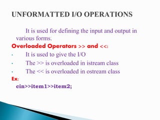 It is used for defining the input and output in
various forms.
Overloaded Operators >> and <<:
• It is used to give the I/O
• The >> is overloaded in istream class
• The << is overloaded in ostream class
Ex:
cin>>item1>>item2;
 