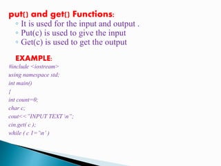 put() and get() Functions:
◦ It is used for the input and output .
◦ Put(c) is used to give the input
◦ Get(c) is used to get the output
EXAMPLE:
#include <iostream>
using namespace std;
int main()
{
int count=0;
char c;
cout<<”INPUT TEXT n”;
cin.get( c );
while ( c 1=’n’ )
 