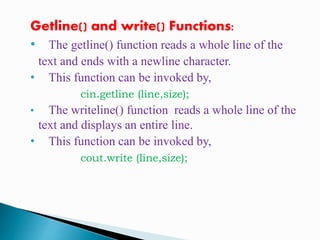Getline() and write() Functions:
• The getline() function reads a whole line of the
text and ends with a newline character.
• This function can be invoked by,
cin.getline (line,size);
• The writeline() function reads a whole line of the
text and displays an entire line.
• This function can be invoked by,
cout.write (line,size);
 