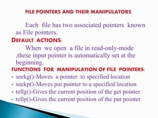 Each file has two associated pointers known
as File pointers.
DEFAULT ACTIONS:
When we open a file in read-only-mode
,these input pointer is automatically set at the
beginning.
FUNCTIONS FOR MANIPULATION OF FILE POINTERS:
 seekg()-Moves a pointer to specified location
 seekp()-Moves put pointer to a specified location
 tellg()-Gives the current position of the get pointer
 tellp()-Gives the current position of the put pointer
 