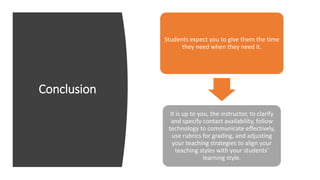 Conclusion
Students expect you to give them the time
they need when they need it.
It is up to you, the instructor, to clarify
and specify contact availability, follow
technology to communicate effectively,
use rubrics for grading, and adjusting
your teaching strategies to align your
teaching styles with your students’
learning style.
 