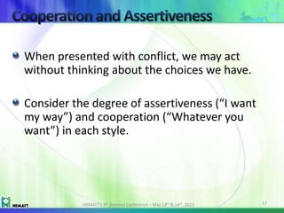 When presented with conflict, we may act
without thinking about the choices we have.
Consider the degree of assertiveness (“I want
my way”) and cooperation (“Whatever you
want”) in each style.
HRMATT’s 9th Biennial Conference – May 13th & 14th, 2013 17
 