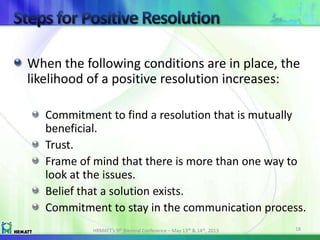 When the following conditions are in place, the
likelihood of a positive resolution increases:
Commitment to find a resolution that is mutually
beneficial.
Trust.
Frame of mind that there is more than one way to
look at the issues.
Belief that a solution exists.
Commitment to stay in the communication process.
HRMATT’s 9th Biennial Conference – May 13th & 14th, 2013 18
 