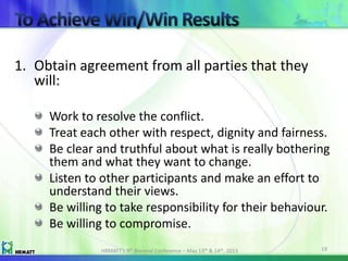 1. Obtain agreement from all parties that they
will:
Work to resolve the conflict.
Treat each other with respect, dignity and fairness.
Be clear and truthful about what is really bothering
them and what they want to change.
Listen to other participants and make an effort to
understand their views.
Be willing to take responsibility for their behaviour.
Be willing to compromise.
HRMATT’s 9th Biennial Conference – May 13th & 14th, 2013 19
 
