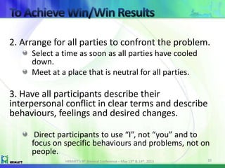 2. Arrange for all parties to confront the problem.
Select a time as soon as all parties have cooled
down.
Meet at a place that is neutral for all parties.
3. Have all participants describe their
interpersonal conflict in clear terms and describe
behaviours, feelings and desired changes.
Direct participants to use “I”, not “you” and to
focus on specific behaviours and problems, not on
people.
HRMATT’s 9th Biennial Conference – May 13th & 14th, 2013 20
 