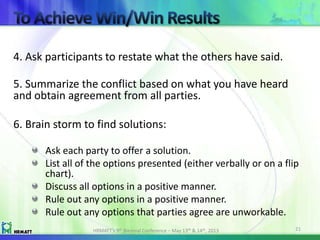 4. Ask participants to restate what the others have said.
5. Summarize the conflict based on what you have heard
and obtain agreement from all parties.
6. Brain storm to find solutions:
Ask each party to offer a solution.
List all of the options presented (either verbally or on a flip
chart).
Discuss all options in a positive manner.
Rule out any options in a positive manner.
Rule out any options that parties agree are unworkable.
HRMATT’s 9th Biennial Conference – May 13th & 14th, 2013 21
 