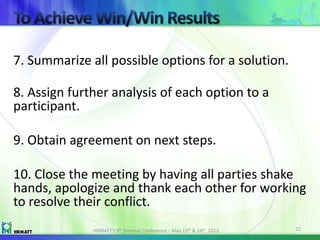 7. Summarize all possible options for a solution.
8. Assign further analysis of each option to a
participant.
9. Obtain agreement on next steps.
10. Close the meeting by having all parties shake
hands, apologize and thank each other for working
to resolve their conflict.
HRMATT’s 9th Biennial Conference – May 13th & 14th, 2013 22
 