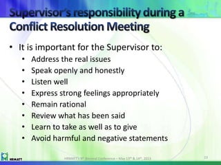 • It is important for the Supervisor to:
• Address the real issues
• Speak openly and honestly
• Listen well
• Express strong feelings appropriately
• Remain rational
• Review what has been said
• Learn to take as well as to give
• Avoid harmful and negative statements
HRMATT’s 9th Biennial Conference – May 13th & 14th, 2013 23
 