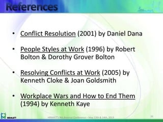 HRMATT’s 9th Biennial Conference – May 13th & 14th, 2013 26
• Conflict Resolution (2001) by Daniel Dana
• People Styles at Work (1996) by Robert
Bolton & Dorothy Grover Bolton
• Resolving Conflicts at Work (2005) by
Kenneth Cloke & Joan Goldsmith
• Workplace Wars and How to End Them
(1994) by Kenneth Kaye
 