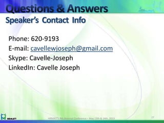 Speaker’s Contact Info
HRMATT’s 9th Biennial Conference – May 13th & 14th, 2013 27
Phone: 620-9193
E-mail: cavellewjoseph@gmail.com
Skype: Cavelle-Joseph
LinkedIn: Cavelle Joseph
 