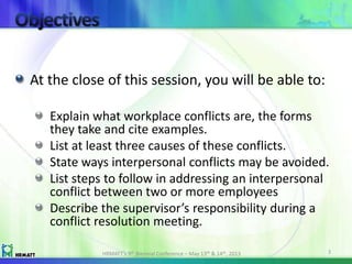 At the close of this session, you will be able to:
Explain what workplace conflicts are, the forms
they take and cite examples.
List at least three causes of these conflicts.
State ways interpersonal conflicts may be avoided.
List steps to follow in addressing an interpersonal
conflict between two or more employees
Describe the supervisor’s responsibility during a
conflict resolution meeting.
HRMATT’s 9th Biennial Conference – May 13th & 14th, 2013 3
 