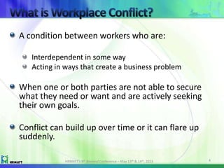 A condition between workers who are:
Interdependent in some way
Acting in ways that create a business problem
When one or both parties are not able to secure
what they need or want and are actively seeking
their own goals.
Conflict can build up over time or it can flare up
suddenly.
HRMATT’s 9th Biennial Conference – May 13th & 14th, 2013 4
 