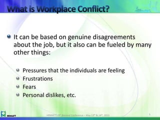 It can be based on genuine disagreements
about the job, but it also can be fueled by many
other things:
Pressures that the individuals are feeling
Frustrations
Fears
Personal dislikes, etc.
HRMATT’s 9th Biennial Conference – May 13th & 14th, 2013 5
 