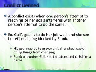 A conflict exists when one person’s attempt to
reach his or her goals interferes with another
person’s attempt to do the same.
Ex. Gail’s goal is to do her job well, and she see
her efforts being blocked by Frank.
His goal may be to prevent his cherished way of
doing things from changing.
Frank patronizes Gail, she threatens and calls him a
name.
HRMATT’s 9th Biennial Conference – May 13th & 14th, 2013 6
 