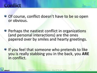 Of course, conflict doesn’t have to be so open
or obvious.
Perhaps the nastiest conflict in organizations
(and personal interactions) are the ones
papered over by smiles and hearty greetings.
If you feel that someone who pretends to like
you is really stabbing you in the back, you ARE
in conflict.
HRMATT’s 9th Biennial Conference – May 13th & 14th, 2013 7
 
