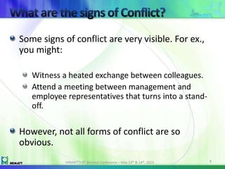 Some signs of conflict are very visible. For ex.,
you might:
Witness a heated exchange between colleagues.
Attend a meeting between management and
employee representatives that turns into a stand-
off.
However, not all forms of conflict are so
obvious.
HRMATT’s 9th Biennial Conference – May 13th & 14th, 2013 8
 