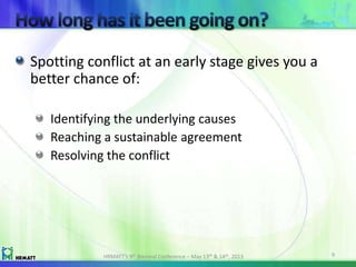 Spotting conflict at an early stage gives you a
better chance of:
Identifying the underlying causes
Reaching a sustainable agreement
Resolving the conflict
HRMATT’s 9th Biennial Conference – May 13th & 14th, 2013 9
 