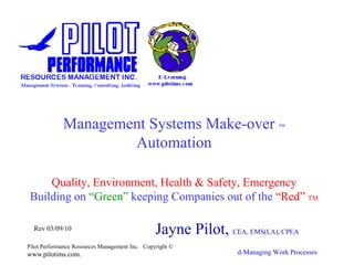 Management Systems Make-over                                    TM




                     Automation

     Quality, Environment, Health & Safety, Emergency
 Building on “Green” keeping Companies out of the “Red” TM

  Rev 03/09/10                                  Jayne Pilot, CEA, EMS(LA), CPEA
Pilot Performance Resources Management Inc. Copyright ©
www.pilotims.com.                                                d-Managing Work Processes
 