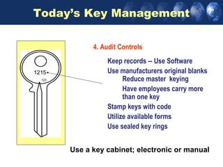 Today’s Key Management

              4. Audit Controls
                  Keep records – Use Software
AB15
1215              Use manufacturers original blanks
  123                   Reduce master keying
                        Have employees carry more
                        than one key
                  Stamp keys with code
                  Utilize available forms
                  Use sealed key rings


        Use a key cabinet; electronic or manual
 
