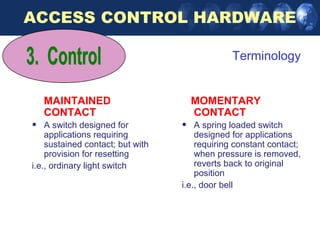 ACCESS CONTROL HARDWARE

                                               Terminology


    MAINTAINED                        MOMENTARY
    CONTACT                           CONTACT
•   A switch designed for         •   A spring loaded switch
    applications requiring            designed for applications
    sustained contact; but with       requiring constant contact;
    provision for resetting           when pressure is removed,
i.e., ordinary light switch           reverts back to original
                                      position
                                  i.e., door bell
 