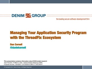 © Copyright 2014 Denim Group - All Rights Reserved
Managing Your Application Security Program
with the ThreadFix Ecosystem!
!
Dan Cornell!
@danielcornell
This presentation contains information about DHS-funded research:
Topic Number: H-SB013.1-002 - Hybrid Analysis Mapping (HAM)
Proposal Number: HSHQDC-13-R-00009-H-SB013.1-002-0003-I
 