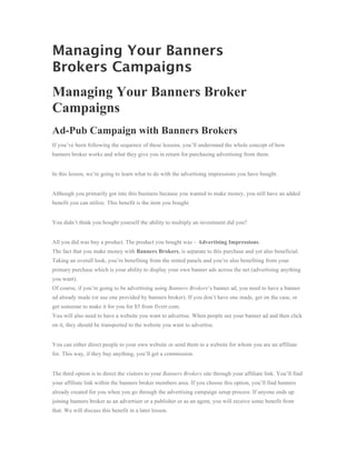 Managing Your Banners
Brokers Campaigns
Managing Your Banners Broker
Campaigns
Ad-Pub Campaign with Banners Brokers
If you’ve been following the sequence of these lessons, you’ll understand the whole concept of how
banners broker works and what they give you in return for purchasing advertising from them.


In this lesson, we’re going to learn what to do with the advertising impressions you have bought.


Although you primarily got into this business because you wanted to make money, you still have an added
benefit you can utilize. This benefit is the item you bought.


You didn’t think you bought yourself the ability to multiply an investment did you?


All you did was buy a product. The product you bought was – Advertising Impressions.
The fact that you make money with Banners Brokers, is separate to this purchase and yet also beneficial.
Taking an overall look, you’re benefiting from the rented panels and you’re also benefiting from your
primary purchase which is your ability to display your own banner ads across the net (advertising anything
you want).
Of course, if you’re going to be advertising using Banners Brokers‘s banner ad, you need to have a banner
ad already made (or use one provided by banners broker). If you don’t have one made, get on the case, or
get someone to make it for you for $5 from fiverr.com.
You will also need to have a website you want to advertise. When people see your banner ad and then click
on it, they should be transported to the website you want to advertise.


You can either direct people to your own website or send them to a website for whom you are an affiliate
for. This way, if they buy anything, you’ll get a commission.


The third option is to direct the visitors to your Banners Brokers site through your affiliate link. You’ll find
your affiliate link within the banners broker members area. If you choose this option, you’ll find banners
already created for you when you go through the advertising campaign setup process. If anyone ends up
joining banners broker as an advertiser or a publisher or as an agent, you will receive some benefit from
that. We will discuss this benefit in a later lesson.
 