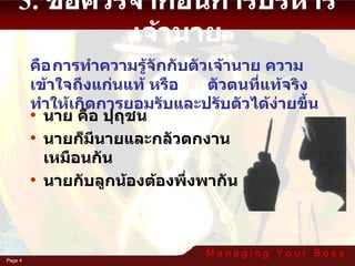 3. ข้อควรจำก่อนการบริหารเจ้านาย คือ การทำความรู้จักกับตัวเจ้านาย ความเข้าใจถึงแก่นแท้ หรือ ตัวตนที่แท้จริง  ทำให้เกิดการยอมรับและปรับตัวได้ง่ายขึ้น นาย คือ ปุถุชน นายก็มีนายและกลัวตกงานเหมือนกัน นายกับลูกน้องต้องพึ่งพากัน 
