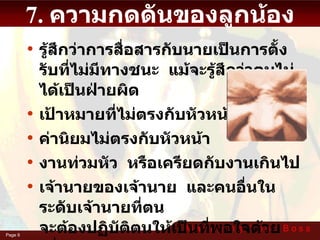 7. ความกดดันของลูกน้อง รู้สึกว่าการสื่อสารกับนายเป็นการตั้งรับที่ไม่มีทางชนะ  แม้จะรู้สึกว่าตนไม่ได้เป็นฝ่ายผิด เป้าหมายที่ไม่ตรงกับหัวหน้า ค่านิยมไม่ตรงกับหัวหน้า งานท่วมหัว  หรือเครียดกับงานเกินไป เจ้านายของเจ้านาย  และคนอื่นในระดับเจ้านายที่ตน จะต้องปฏิบัติตนให้เป็นที่พอใจด้วย  เพื่อให้นายพอใจ 