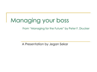 Managing your boss   From “Managing for the Future” by Peter F. Drucker A Presentation by Jegan Sekar 