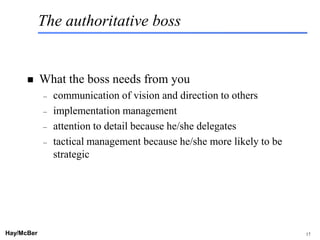 The authoritative boss


           What the boss needs from you
            –   communication of vision and direction to others
            –   implementation management
            –   attention to detail because he/she delegates
            –   tactical management because he/she more likely to be
                strategic




Hay/McBer                           9708-3684-STFM-PC                  17
 