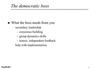 The democratic boss


           What the boss needs from you
            –   secondary leadership
                 • consensus building

                 • group dynamics skills

                 • honest, independent feedback

            –   help with implementation




Hay/McBer                           9708-3684-STFM-PC   21
 
