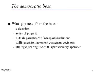 The democratic boss


           What you need from the boss
            –   delegation
            –   sense of purpose
            –   outside parameters of acceptable solutions
            –   willingness to implement consensus decisions
            –   strategic, sparing use of this participatory approach




Hay/McBer                             9708-3684-STFM-PC                 22
 