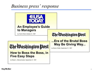 Business press’ response



                    An Employee’s Guide
                    to Managers
                    by Tammi Wark, October 21, 1997




                                                                         ...Era of the Brutal Boss
                                                                            May Be Giving Way...
                                                                         by Sharon Walsh, September 31, 1997



        How to Boss the Boss, in
        Five Easy Steps
        by Robert L. Dilenschneider, September 21, 1997




Hay/McBer                                                 9708-3684-STFM-PC                                    5
 