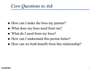 Core Questions to Ask


           How can I make the boss my partner?
           What does my boss need from me?
           What do I need from my boss?
           How can I understand this person better?
           How can we both benefit from this relationship?




Hay/McBer                       9708-3684-STFM-PC             6
 