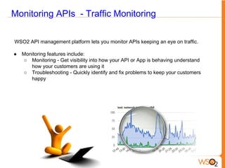 Monitoring APIs - Traffic Monitoring
WSO2 API management platform lets you monitor APIs keeping an eye on traffic.
● Monitoring features include:
○ Monitoring - Get visibility into how your API or App is behaving understand
how your customers are using it
○ Troubleshooting - Quickly identify and fix problems to keep your customers
happy
 