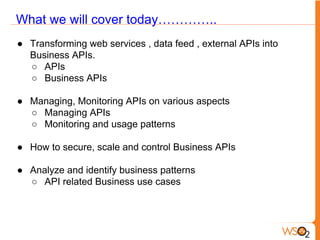 What we will cover today…………..
● Transforming web services , data feed , external APIs into
Business APIs.
○ APIs
○ Business APIs
● Managing, Monitoring APIs on various aspects
○ Managing APIs
○ Monitoring and usage patterns
● How to secure, scale and control Business APIs
● Analyze and identify business patterns
○ API related Business use cases
 