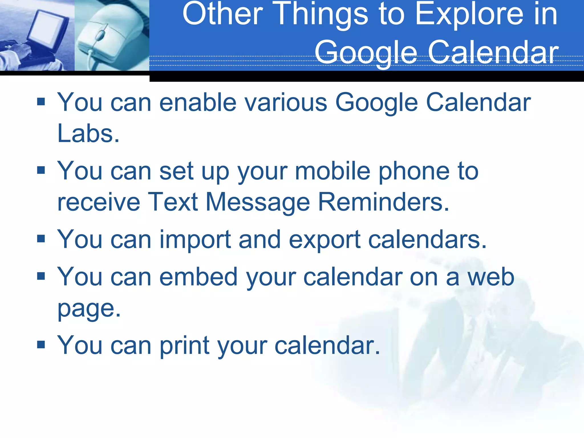 Other Things to Explore in Google CalendarYou can enable various Google Calendar Labs.You can set up your mobile phone to receive Text Message Reminders.You can import and export calendars.You can embed your calendar on a web page.You can print your calendar.