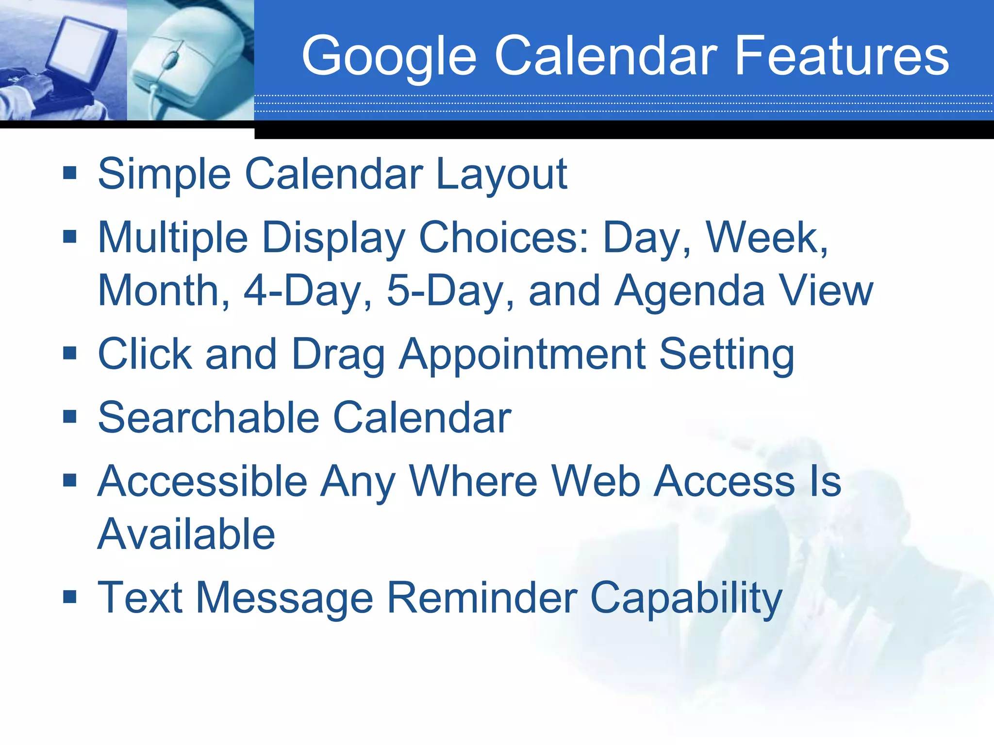 Google Calendar FeaturesSimple Calendar LayoutMultiple Display Choices: Day, Week, Month, 4-Day, 5-Day, and Agenda ViewClick and Drag Appointment SettingSearchable CalendarAccessible Any Where Web Access Is AvailableText Message Reminder Capability