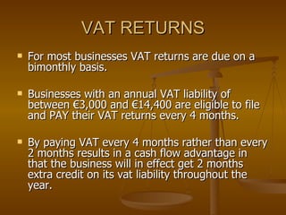 VAT RETURNS For most businesses VAT returns are due on a bimonthly basis. Businesses with an annual VAT liability of between €3,000 and €14,400 are eligible to file and PAY their VAT returns every 4 months. By paying VAT every 4 months rather than every 2 months results in a cash flow advantage in that the business will in effect get 2 months extra credit on its vat liability throughout the year. 